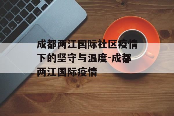 成都两江国际社区疫情下的坚守与温度-成都两江国际疫情